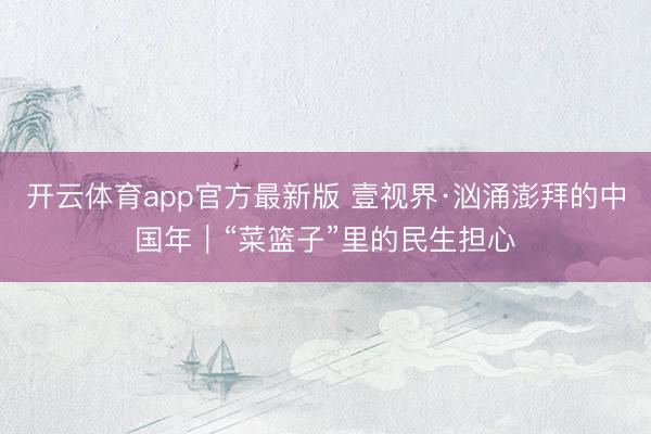 开云体育app官方最新版 壹视界·汹涌澎拜的中国年｜“菜篮子”里的民生担心