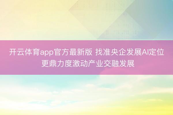 开云体育app官方最新版 找准央企发展AI定位 更鼎力度激动产业交融发展