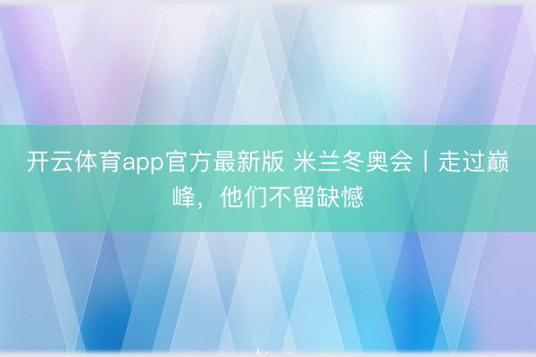 开云体育app官方最新版 米兰冬奥会丨走过巅峰，他们不留缺憾