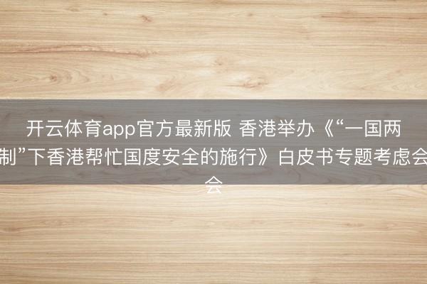 开云体育app官方最新版 香港举办《“一国两制”下香港帮忙国度安全的施行》白皮书专题考虑会