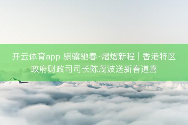 开云体育app 骐骥驰春·熠熠新程 | 香港特区政府财政司司长陈茂波送新春道喜
