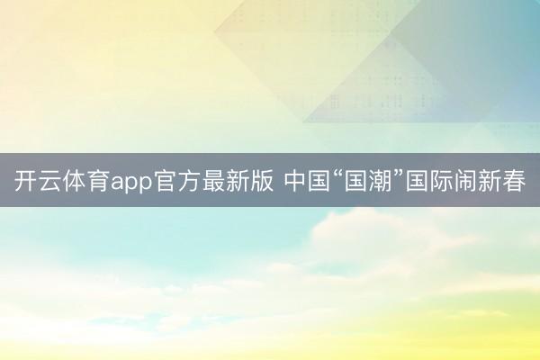 开云体育app官方最新版 中国“国潮”国际闹新春