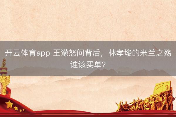 开云体育app 王濛怒问背后，林孝埈的米兰之殇谁该买单？