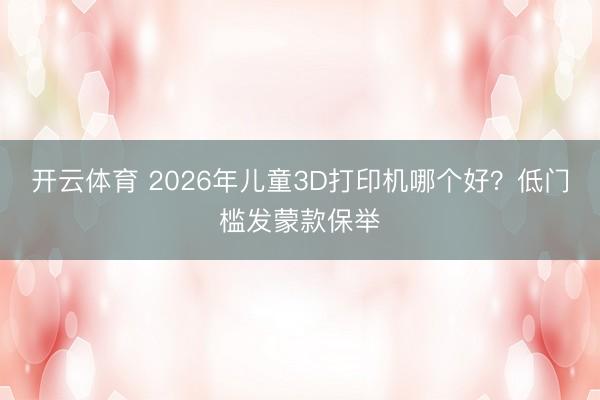 开云体育 2026年儿童3D打印机哪个好？低门槛发蒙款保举