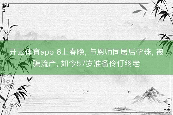 开云体育app 6上春晚, 与恩师同居后孕珠, 被骗流产, 如今57岁准备伶仃终老