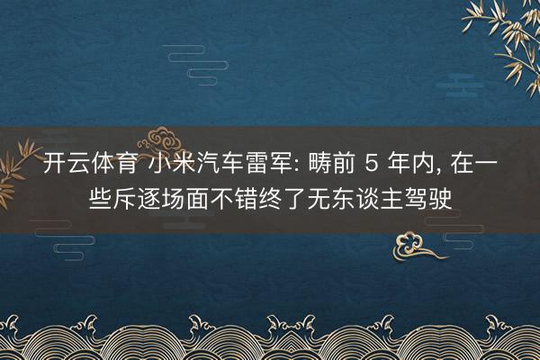 开云体育 小米汽车雷军: 畴前 5 年内， 在一些斥逐场面不错终了无东谈主驾驶
