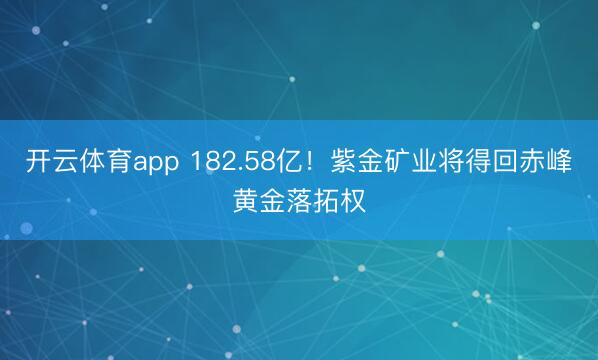 开云体育app 182.58亿！紫金矿业将得回赤峰黄金落拓权