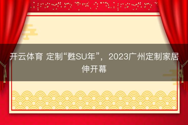 开云体育 定制“甦SU年”，2023广州定制家居伸开幕