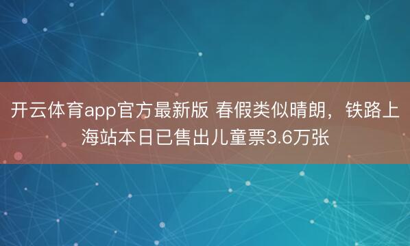 开云体育app官方最新版 春假类似晴朗，铁路上海站本日已售出儿童票3.6万张