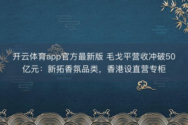 开云体育app官方最新版 毛戈平营收冲破50亿元：新拓香氛品类，香港设直营专柜
