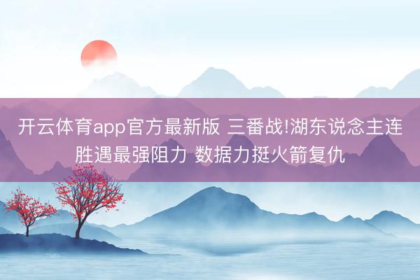 开云体育app官方最新版 三番战!湖东说念主连胜遇最强阻力 数据力挺火箭复仇