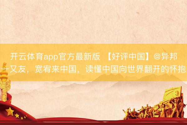 开云体育app官方最新版 【好评中国】@异邦一又友,宽宥来中国,读懂中国向世界翻开的怀抱