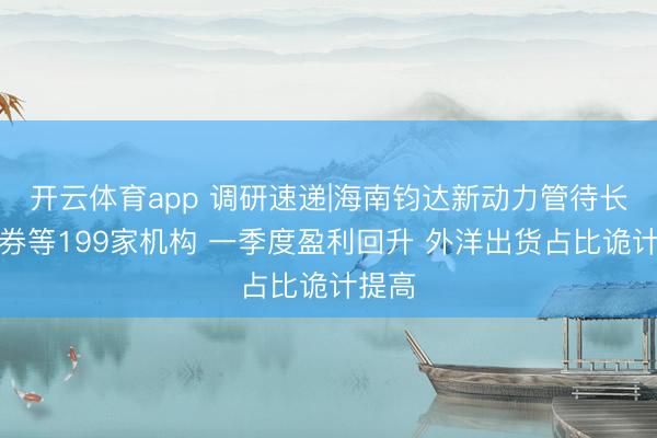 开云体育app 调研速递|海南钧达新动力管待长江证券等199家机构 一季度盈利回升 外洋出货占比诡计提高