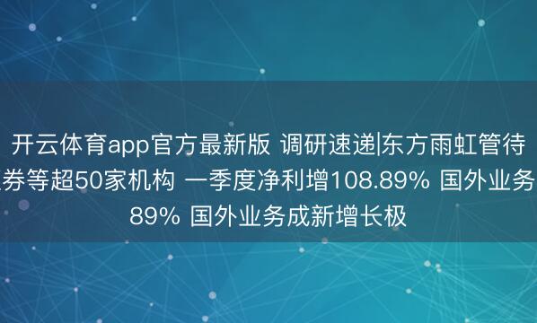 开云体育app官方最新版 调研速递|东方雨虹管待国泰海通证券等超50家机构 一季度净利增108.89% 国外业务成新增长极