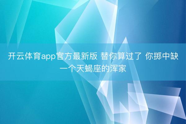 开云体育app官方最新版 替你算过了 你掷中缺一个天蝎座的浑家
