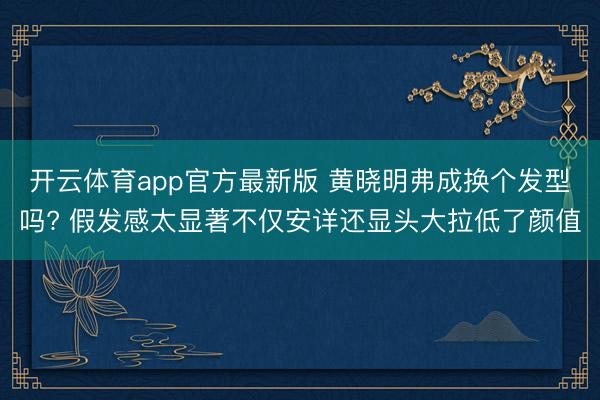开云体育app官方最新版 黄晓明弗成换个发型吗? 假发感太显著不仅安详还显头大拉低了颜值