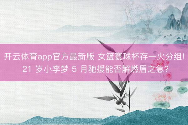开云体育app官方最新版 女篮寰球杯存一火分组! 21 岁小李梦 5 月驰援能否解燃眉之急?