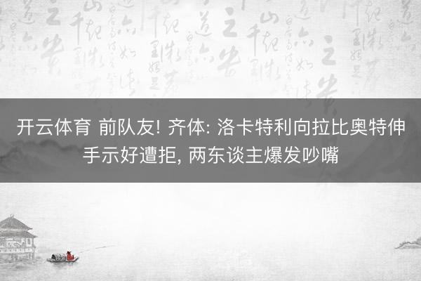 开云体育 前队友! 齐体: 洛卡特利向拉比奥特伸手示好遭拒， 两东谈主爆发吵嘴