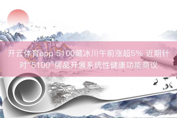 开云体育app 5100藏冰川午前涨超5% 近期针对“5100”居品开展系统性健康功能商议