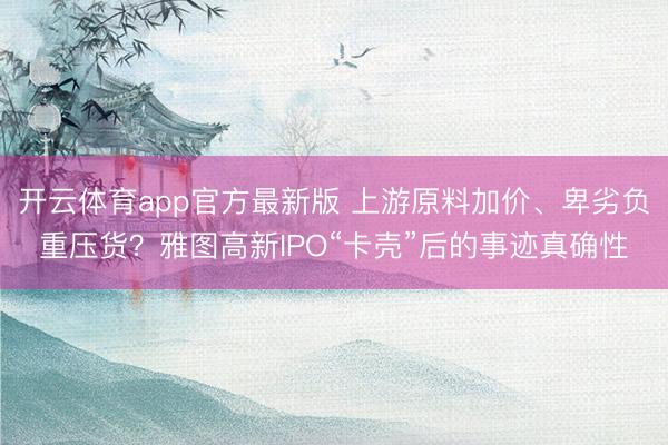 开云体育app官方最新版 上游原料加价、卑劣负重压货？雅图高新IPO“卡壳”后的事迹真确性